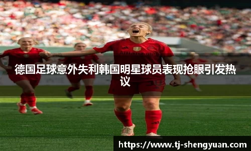 德国足球意外失利韩国明星球员表现抢眼引发热议